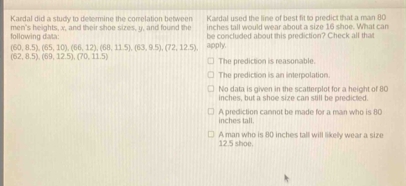 kardal did a study to determine the correlation between mens heights, x, and their shoe sizes, y, and found the following data: (60, 8.5), (65, 10), (66, 12), (68, 11.5), (63, 9.5), (72, 12.5), (62, 8.5), (69, 12.5), (70, 11.5) kardal used the line of best fit to predict that a man 80 inches tall would wear about a size 16 shoe. what can be concluded about this prediction? check all that apply. the prediction is reasonable. the prediction is an interpolation. no data is given in the scatterplot for a height of 80 inches, but a shoe size can still be predicted. a prediction cannot be made for a man who is 80 inches tall. a man who is 80 inches tall will likely wear a size 12.5 shoe.