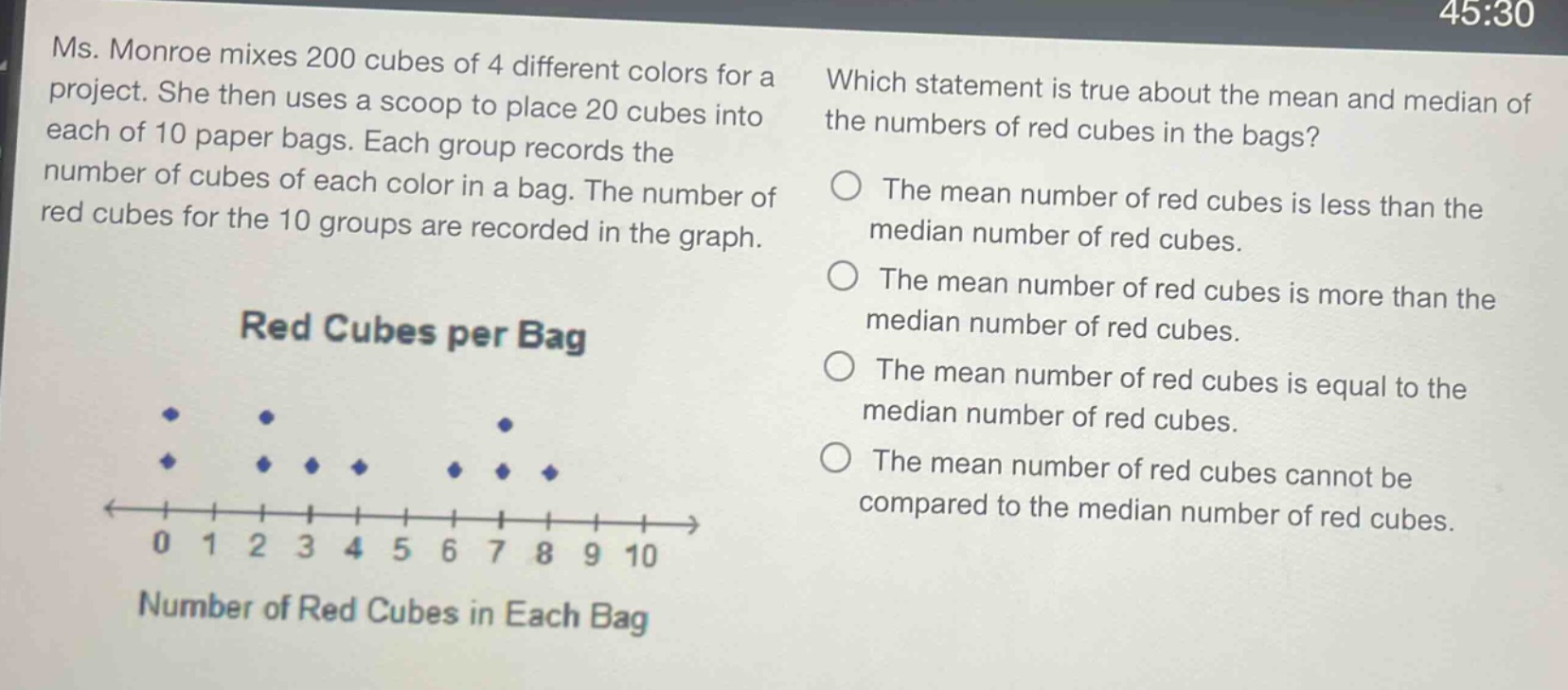 ms. monroe mixes 200 cubes of 4 different colors for a project. she then uses a scoop to place 20 cubes into each of 10 paper bags. each group records the number of cubes of each color in a bag. the number of red cubes for the 10 groups are recorded in the graph. which statement is true about the mean and median of the numbers of red cubes in the bags? the mean number of red cubes is less than the median number of red cubes. the mean number of red cubes is more than the median number of red cubes. the mean number of red cubes is equal to the median number of red cubes. the mean number of red cubes cannot be compared to the median number of red cubes.