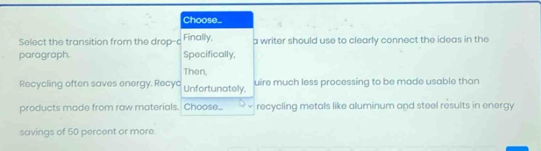 select the transition from the drop - down menu that a writer should use to clearly connect the ideas in the paragraph. recycling often saves energy. recycled materials require much less processing to be made usable than products made from raw materials. recycling metals like aluminum and steel results in energy savings of 50 percent or more.