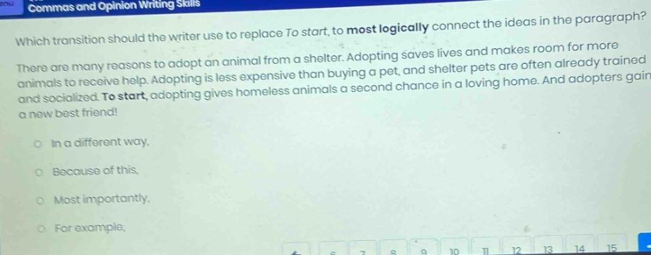 commas and opinion writing skills which transition should the writer use to replace to start, to most logically connect the ideas in the paragraph? there are many reasons to adopt an animal from a shelter. adopting saves lives and makes room for more animals to receive help. adopting is less expensive than buying a pet, and shelter pets are often already trained and socialized. to start, adopting gives homeless animals a second chance in a loving home. and adopters gain a new best friend! in a different way. because of this. most importantly. for example.