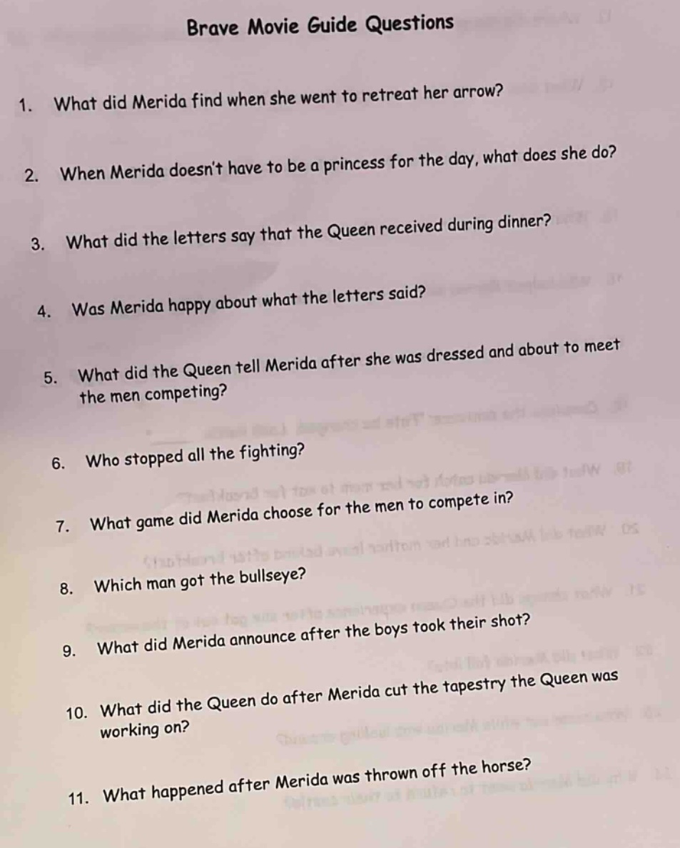 brave movie guide questions\n1. what did merida find when she went to retreat her arrow?\n2. when merida doesnt have to be a princess for the day, what does she do?\n3. what did the letters say that the queen received during dinner?\n4. was merida happy about what the letters said?\n5. what did the queen tell merida after she was dressed and about to meet the men competing?\n6. who stopped all the fighting?\n7. what game did merida choose for the men to compete in?\n8. which man got the bullseye?\n9. what did merida announce after the boys took their shot?\n10. what did the queen do after merida cut the tapestry the queen was working on?\n11. what happened after merida was thrown off the horse?