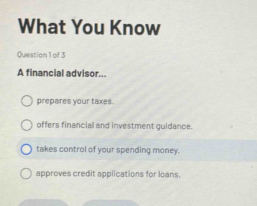 what you know\nquestion 1 of 3\na financial advisor...\nprepares your taxes.\noffers financial and investment guidance.\ntakes control of your spending money.\napproves credit applications for loans.