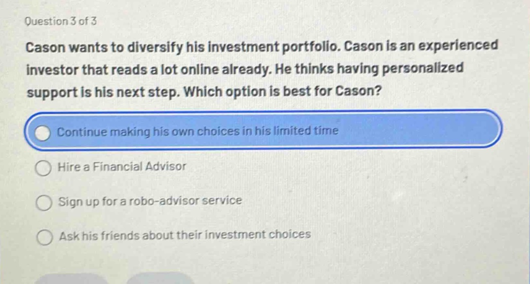 question 3 of 3 cason wants to diversify his investment portfolio. cason is an experienced investor that reads a lot online already. he thinks having personalized support is his next step. which option is best for cason? continue making his own choices in his limited time hire a financial advisor sign up for a robo - advisor service ask his friends about their investment choices