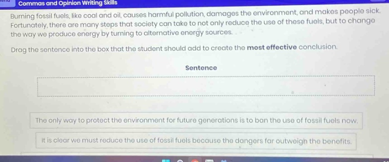 commas and opinion writing skills burning fossil fuels, like coal and oil, causes harmful pollution, damages the environment, and makes people sick. fortunately, there are many steps that society can take to not only reduce the use of these fuels, but to change the way we produce energy by turning to alternative energy sources. drag the sentence into the box that the student should add to create the most effective conclusion. sentence the only way to protect the environment for future generations is to ban the use of fossil fuels now. it is clear we must reduce the use of fossil fuels because the dangers far outweigh the benefits.