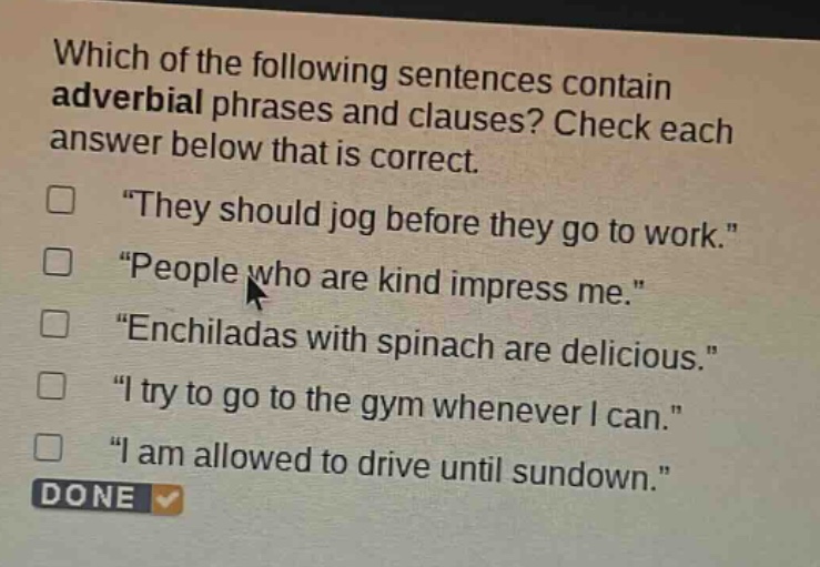 which of the following sentences contain adverbial phrases and clauses? check each answer below that is correct. \they should jog before they go to work.\ \people who are kind impress me.\ \enchiladas with spinach are delicious.\ \i try to go to the gym whenever i can.\ \i am allowed to drive until sundown.\ done