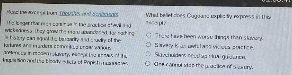read the excerpt from thoughts and sentiments. the longer that men continue in the practice of evil and wickedness, they grow the more abandoned; for nothing in history can equal the barbarity and cruelty of the tortures and murders committed under various pretences in modern slavery, except the annals of the inquisition and the bloody edicts of popish massacres. what belief does cugoano explicitly express in this excerpt? there have been worse things than slavery. slavery is an awful and vicious practice. slaveholders need spiritual guidance. one cannot stop the practice of slavery.