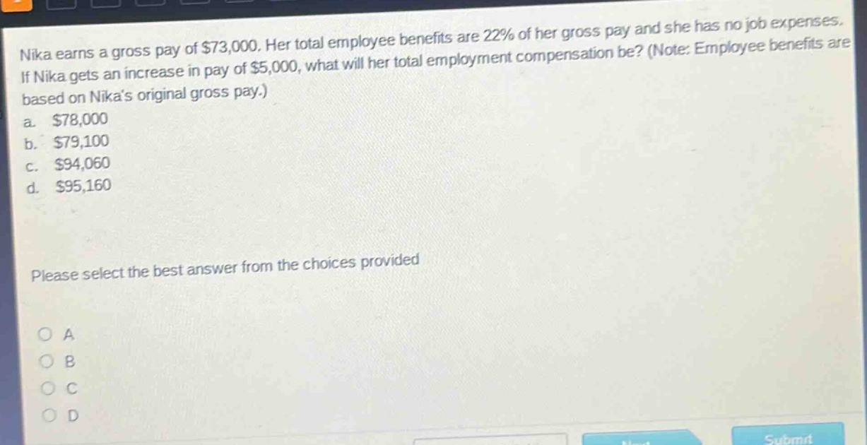 nika earns a gross pay of $73,000. her total employee benefits are 22% of her gross pay and she has no job expenses. if nika gets an increase in pay of $5,000, what will her total employment compensation be? (note: employee benefits are based on nikas original gross pay.) a. $78,000 b. $79,100 c. $94,060 d. $95,160 please select the best answer from the choices provided