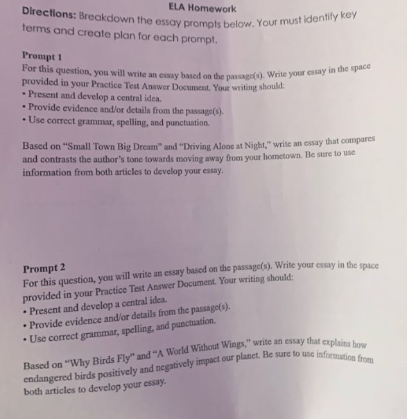 directions: breakdown the essay prompts below. your must identify key terms and create plan for each prompt. prompt 1 for this question, you will write an essay based on the passage(s). write your essay in the space provided in your practice test answer document. your writing should: - present and develop a central idea. - provide evidence and/or details from the passage(s). - use correct grammar, spelling, and punctuation. based on \small town big dream\ and \driving alone at night,\ write an essay that compares and contrasts the authors tone towards moving away from your hometown. be sure to use information from both articles to develop your essay. prompt 2 for this question, you will write an essay based on the passage(s). write your essay in the space provided in your practice test answer document. your writing should: - present and develop a central idea. - provide evidence and/or details from the passage(s). - use correct grammar, spelling, and punctuation. based on \why birds fly\ and \a world without wings,\ write an essay that explains how endangered birds positively and negatively impact our planet. be sure to use information from both articles to develop your essay.