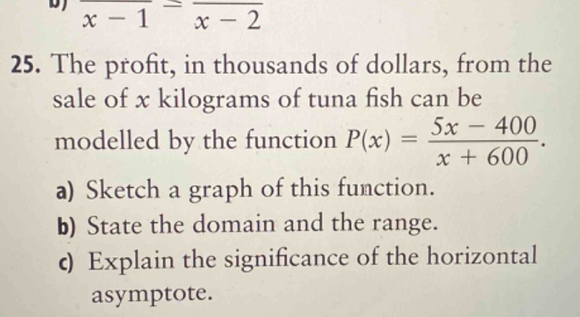 25. the profit, in thousands of dollars, from the sale of x kilograms of tuna fish can be modelled by the function p(x) = (5x - 400)/(x + 600). a) sketch a graph of this function. b) state the domain and the range. c) explain the significance of the horizontal asymptote.