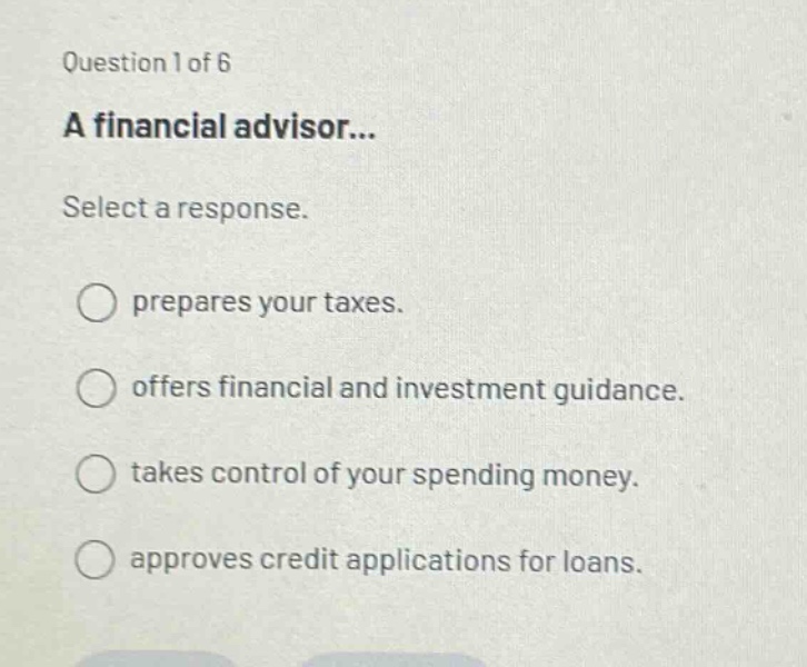 question 1 of 6 a financial advisor... select a response. prepares your taxes. offers financial and investment guidance. takes control of your spending money. approves credit applications for loans.
