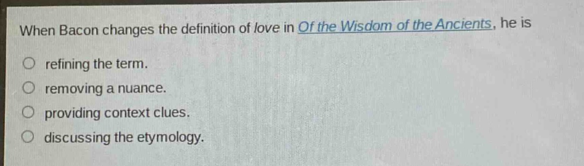 when bacon changes the definition of love in of the wisdom of the ancients, he is\nrefining the term.\nremoving a nuance.\nproviding context clues.\ndiscussing the etymology.