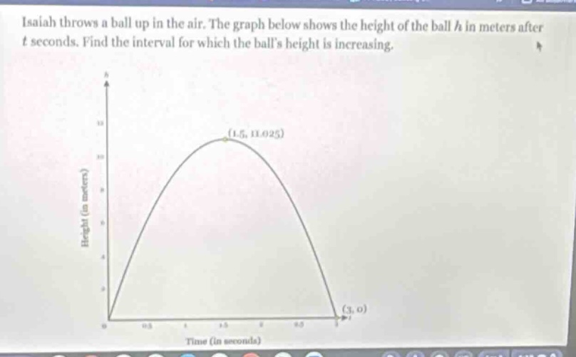 isaiah throws a ball up in the air. the graph below shows the height of the ball h in meters after t seconds. find the interval for which the balls height is increasing.