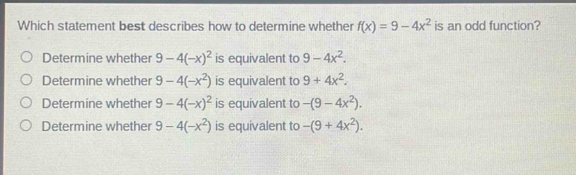 which statement best describes how to determine whether f(x) = 9 - 4x² is an odd function? determine whether 9 - 4(-x)² is equivalent to 9 - 4x². determine whether 9 - 4(-x²) is equivalent to 9 + 4x². determine whether 9 - 4(-x)² is equivalent to -(9 - 4x²). determine whether 9 - 4(-x²) is equivalent to -(9 + 4x²).