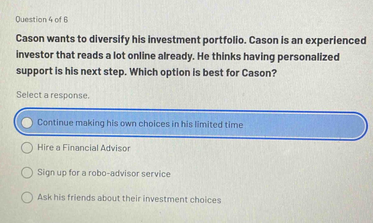 question 4 of 6 cason wants to diversify his investment portfolio. cason is an experienced investor that reads a lot online already. he thinks having personalized support is his next step. which option is best for cason? select a response. continue making his own choices in his limited time hire a financial advisor sign up for a robo - advisor service ask his friends about their investment choices