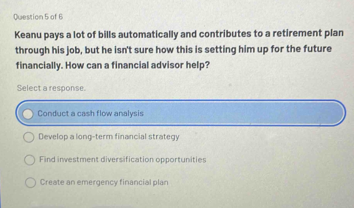 question 5 of 6 keanu pays a lot of bills automatically and contributes to a retirement plan through his job, but he isnt sure how this is setting him up for the future financially. how can a financial advisor help? select a response. conduct a cash flow analysis develop a long - term financial strategy find investment diversification opportunities create an emergency financial plan