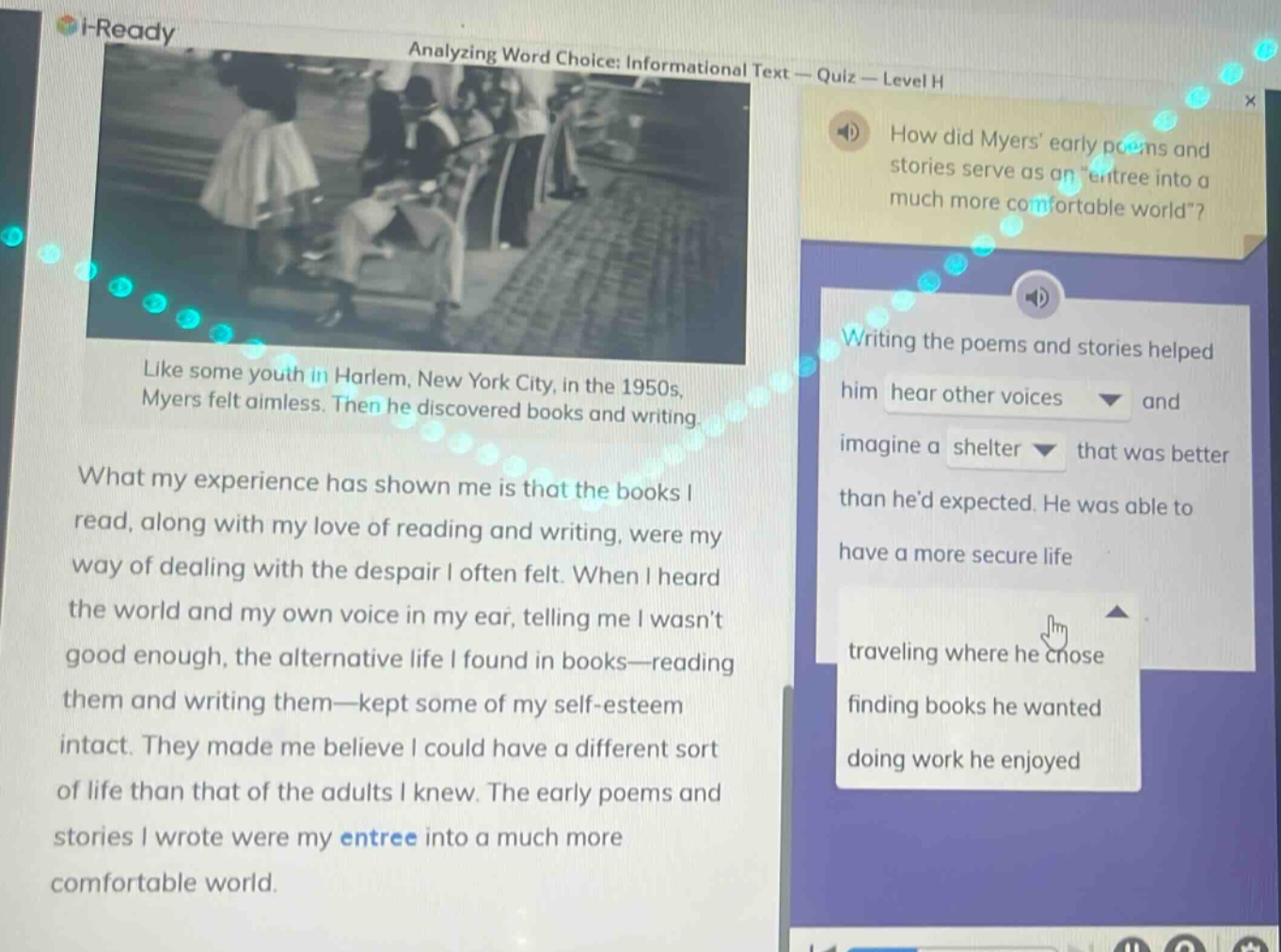 i - ready analyzing word choice: informational text - quiz - level h how did myers early poems and stories serve as an entree into a much more comfortable world? like some youth in harlem, new york city, in the 1950s, myers felt aimless. then he discovered books and writing. what my experience has shown me is that the books i read, along with my love of reading and writing, were my way of dealing with the despair i often felt. when i heard the world and my own voice in my ear, telling me i wasnt good enough, the alternative life i found in books - reading them and writing them - kept some of my self - esteem intact. they made me believe i could have a different sort of life than that of the adults i knew. the early poems and stories i wrote were my entree into a much more comfortable world. writing the poems and stories helped him hear other voices and imagine a shelter that was better than hed expected. he was able to have a more secure life traveling where he chose finding books he wanted doing work he enjoyed