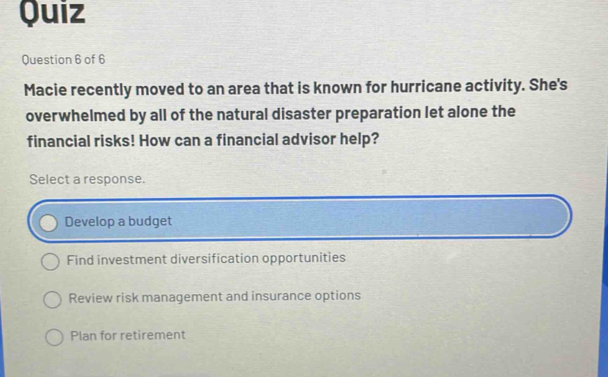 quiz\nquestion 6 of 6\nmacie recently moved to an area that is known for hurricane activity. shes overwhelmed by all of the natural disaster preparation let alone the financial risks! how can a financial advisor help?\nselect a response.\ndevelop a budget\nfind investment diversification opportunities\nreview risk management and insurance options\nplan for retirement