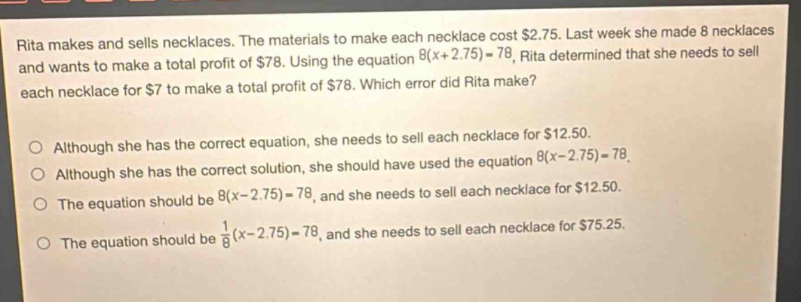 rita makes and sells necklaces. the materials to make each necklace cost $2.75. last week she made 8 necklaces and wants to make a total profit of $78. using the equation 8(x + 2.75)=78, rita determined that she needs to sell each necklace for $7 to make a total profit of $78. which error did rita make? although she has the correct equation, she needs to sell each necklace for $12.50. although she has the correct solution, she should have used the equation 8(x - 2.75)=78. the equation should be 8(x - 2.75)=78, and she needs to sell each necklace for $12.50. the equation should be 1/8(x - 2.75)=78, and she needs to sell each necklace for $75.25.