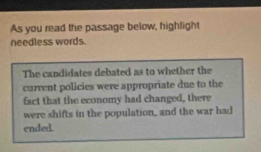 as you read the passage below, highlight needless words. the candidates debated as to whether the current policies were appropriate due to the fact that the economy had changed, there were shifts in the population, and the war had ended.