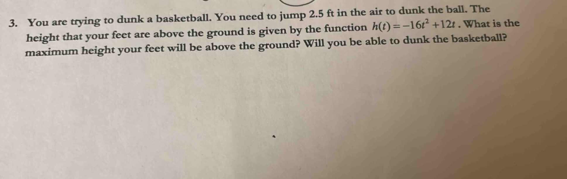 3. you are trying to dunk a basketball. you need to jump 2.5 ft in the air to dunk the ball. the height that your feet are above the ground is given by the function h(t)=-16t² +12t. what is the maximum height your feet will be above the ground? will you be able to dunk the basketball?