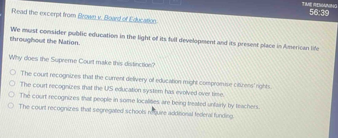 read the excerpt from brown v. board of education. we must consider public education in the light of its full development and its present place in american life throughout the nation. why does the supreme court make this distinction? the court recognizes that the current delivery of education might compromise citizens rights. the court recognizes that the us education system has evolved over time. the court recognizes that people in some localities are being treated unfairly by teachers. the court recognizes that segregated schools require additional federal funding.