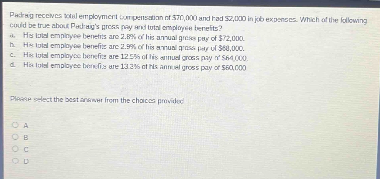 padraig receives total employment compensation of $70,000 and had $2,000 in job expenses. which of the following could be true about padraigs gross pay and total employee benefits? a. his total employee benefits are 2.8% of his annual gross pay of $72,000. b. his total employee benefits are 2.9% of his annual gross pay of $68,000. c. his total employee benefits are 12.5% of his annual gross pay of $64,000. d. his total employee benefits are 13.3% of his annual gross pay of $60,000. please select the best answer from the choices provided a b c d