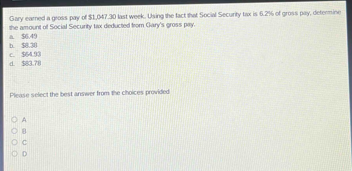 gary earned a gross pay of $1,047.30 last week. using the fact that social security tax is 6.2% of gross pay, determine the amount of social security tax deducted from garys gross pay. a. $6.49 b. $8.38 c. $64.93 d. $83.78 please select the best answer from the choices provided