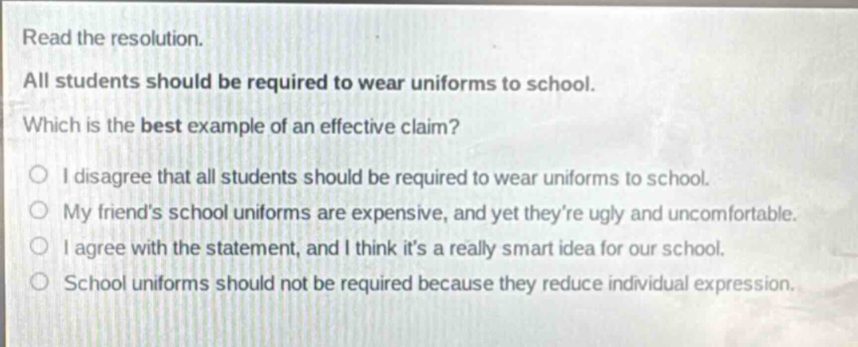 read the resolution. all students should be required to wear uniforms to school. which is the best example of an effective claim? i disagree that all students should be required to wear uniforms to school. my friends school uniforms are expensive, and yet theyre ugly and uncomfortable. i agree with the statement, and i think its a really smart idea for our school. school uniforms should not be required because they reduce individual expression.