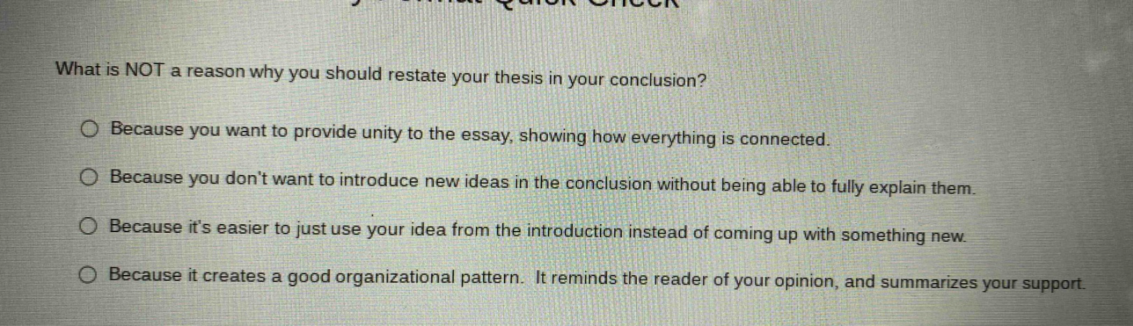what is not a reason why you should restate your thesis in your conclusion? because you want to provide unity to the essay, showing how everything is connected. because you dont want to introduce new ideas in the conclusion without being able to fully explain them. because its easier to just use your idea from the introduction instead of coming up with something new. because it creates a good organizational pattern. it reminds the reader of your opinion, and summarizes your support.