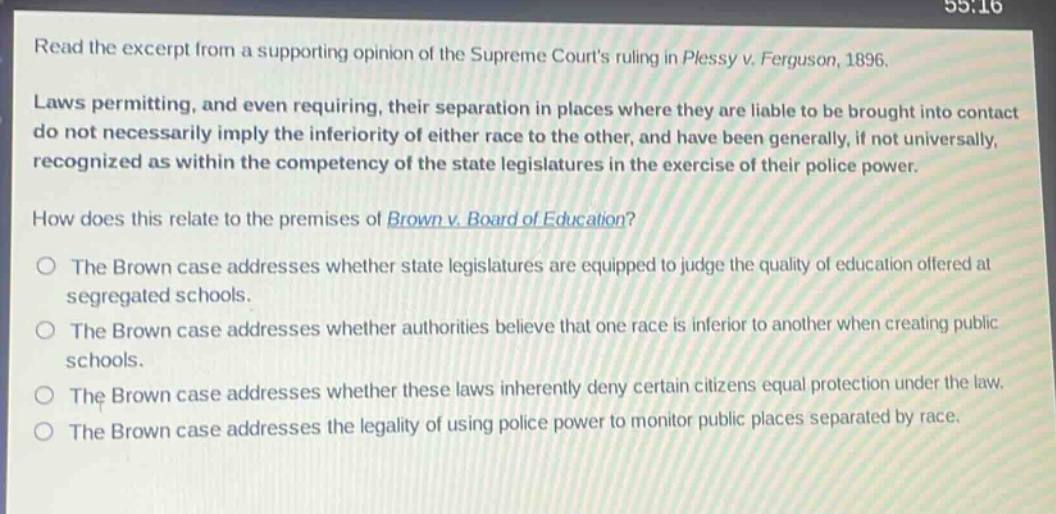 read the excerpt from a supporting opinion of the supreme courts ruling in plessy v. ferguson, 1896. laws permitting, and even requiring, their separation in places where they are liable to be brought into contact do not necessarily imply the inferiority of either race to the other, and have been generally, if not universally, recognized as within the competency of the state legislatures in the exercise of their police power. how does this relate to the premises of brown v. board of education? the brown case addresses whether state legislatures are equipped to judge the quality of education offered at segregated schools. the brown case addresses whether authorities believe that one race is inferior to another when creating public schools. the brown case addresses whether these laws inherently deny certain citizens equal protection under the law. the brown case addresses the legality of using police power to monitor public places separated by race.