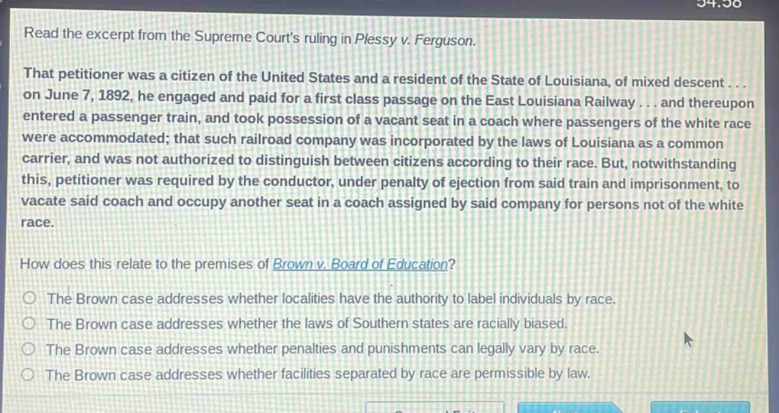 read the excerpt from the supreme courts ruling in plessy v. ferguson. that petitioner was a citizen of the united states and a resident of the state of louisiana, of mixed descent... on june 7, 1892, he engaged and paid for a first class passage on the east louisiana railway... and thereupon entered a passenger train, and took possession of a vacant seat in a coach where passengers of the white race were accommodated; that such railroad company was incorporated by the laws of louisiana as a common carrier, and was not authorized to distinguish between citizens according to their race. but, notwithstanding this, petitioner was required by the conductor, under penalty of ejection from said train and imprisonment, to vacate said coach and occupy another seat in a coach assigned by said company for persons not of the white race. how does this relate to the premises of brown v. board of education? the brown case addresses whether localities have the authority to label individuals by race. the brown case addresses whether the laws of southern states are racially biased. the brown case addresses whether penalties and punishments can legally vary by race. the brown case addresses whether facilities separated by race are permissible by law.