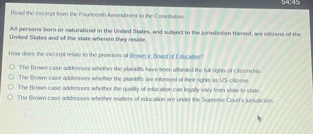 read the excerpt from the fourteenth amendment to the constitution. all persons born or naturalized in the united states, and subject to the jurisdiction thereof, are citizens of the united states and of the state wherein they reside. how does the excerpt relate to the premises of brown v. board of education? the brown case addresses whether the plaintiffs have been afforded the full rights of citizenship. the brown case addresses whether the plaintiffs are informed of their rights as us citizens. the brown case addresses whether the quality of education can legally vary from state to state. the brown case addresses whether matters of education are under the supreme courts jurisdiction.