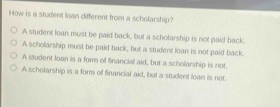 how is a student loan different from a scholarship? a student loan must be paid back, but a scholarship is not paid back. a scholarship must be paid back, but a student loan is not paid back. a student loan is a form of financial aid, but a scholarship is not. a scholarship is a form of financial aid, but a student loan is not.