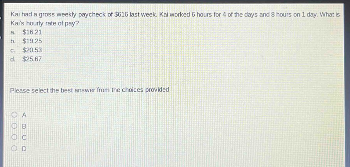 kai had a gross weekly paycheck of $616 last week. kai worked 6 hours for 4 of the days and 8 hours on 1 day. what is kais hourly rate of pay? a. $16.21 b. $19.25 c. $20.53 d. $25.67 please select the best answer from the choices provided