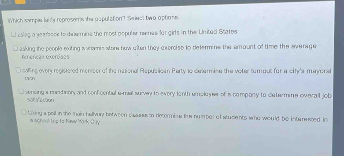 which sample fairly represents the population? select two options. using a yearbook to determine the most popular names for girls in the united states asking the people exiting a vitamin store how often they exercise to determine the amount of time the average american exercises calling every registered member of the national republican party to determine the voter turnout for a city’s mayoral race sending a mandatory and confidential e - mail survey to every tenth employee of a company to determine overall job satisfaction taking a poll in the main hallway between classes to determine the number of students who would be interested in a school trip to new york city