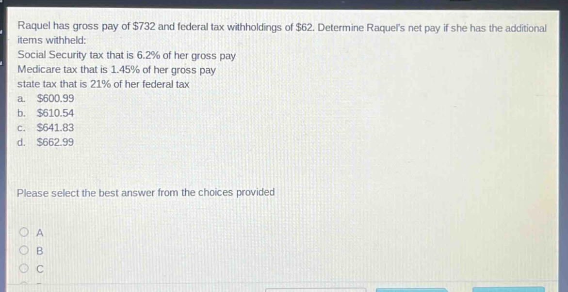 raquel has gross pay of $732 and federal tax withholdings of $62. determine raquels net pay if she has the additional items withheld: social security tax that is 6.2% of her gross pay medicare tax that is 1.45% of her gross pay state tax that is 21% of her federal tax a. $600.99 b. $610.54 c. $641.83 d. $662.99 please select the best answer from the choices provided