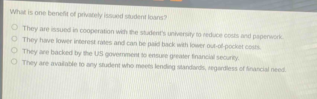 what is one benefit of privately issued student loans? they are issued in cooperation with the students university to reduce costs and paperwork. they have lower interest rates and can be paid back with lower out - of - pocket costs. they are backed by the us government to ensure greater financial security. they are available to any student who meets lending standards, regardless of financial need.