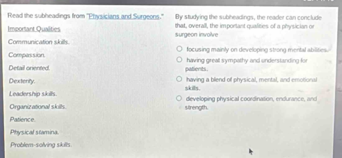 read the subheadings from \physicians and surgeons.\ important qualities communication skills. compassion. detail oriented. dexterity. leadership skills. organizational skills. patience. physical stamina. problem - solving skills. by studying the subheadings, the reader can conclude that, overall, the important qualities of a physician or surgeon involve focusing mainly on developing strong mental abilities. having great sympathy and understanding for patients. having a blend of physical, mental, and emotional skills. developing physical coordination, endurance, and strength.