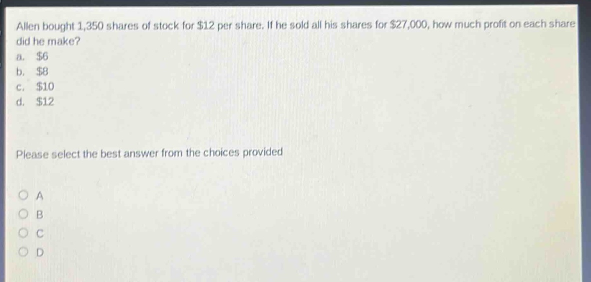 allen bought 1,350 shares of stock for $12 per share. if he sold all his shares for $27,000, how much profit on each share did he make? a. $6 b. $8 c. $10 d. $12 please select the best answer from the choices provided
