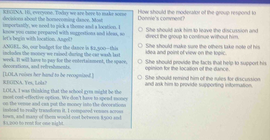 regina. hi, everyone. today we are here to make some decisions about the homecoming dance. most importantly, we need to pick a theme and a location. i know you came prepared with suggestions and ideas, so lets begin with location. angel? angel. so, our budget for the dance is $2,500 - this includes the money we raised during the car wash last week. it will have to pay for the entertainment, the space, decorations, and refreshments. lola raises her hand to be recognized. regina. yes, lola? lola. i was thinking that the school gym might be the most cost - effective option. we dont have to spend money on the venue and can put the money into the decorations instead to really transform it. i compared venues across town, and many of them would cost between $500 and $1,200 to rent for one night. how should the moderator of the group respond to donnies comment? she should ask him to leave the discussion and direct the group to continue without him. she should make sure the others take note of his idea and point of view on the topic. she should provide the facts that help to support his opinion for the location of the dance. she should remind him of the rules for discussion and ask him to provide supporting information.