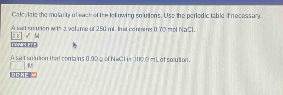 calculate the molarity of each of the following solutions. use the periodic table if necessary. a salt solution with a volume of 250 ml that contains 0.70 mol nacl. 2.8 m complete a salt solution that contains 0.90 g of nacl in 100.0 ml of solution. m done