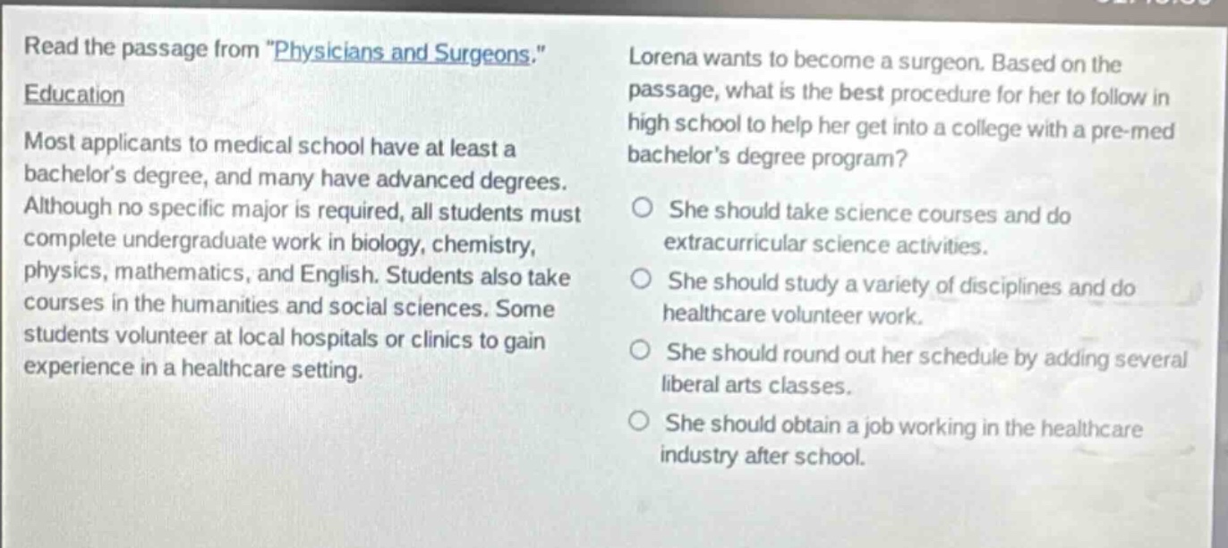 read the passage from \physicians and surgeons.\ education most applicants to medical school have at least a bachelors degree, and many have advanced degrees. although no specific major is required, all students must complete undergraduate work in biology, chemistry, physics, mathematics, and english. students also take courses in the humanities and social sciences. some students volunteer at local hospitals or clinics to gain experience in a healthcare setting. lorena wants to become a surgeon. based on the passage, what is the best procedure for her to follow in high school to help her get into a college with a pre - med bachelors degree program? she should take science courses and do extracurricular science activities. she should study a variety of disciplines and do healthcare volunteer work. she should round out her schedule by adding several liberal arts classes. she should obtain a job working in the healthcare industry after school.