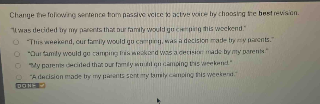 change the following sentence from passive voice to active voice by choosing the best revision. \it was decided by my parents that our family would go camping this weekend.\ \this weekend, our family would go camping, was a decision made by my parents.\ \our family would go camping this weekend was a decision made by my parents.\ \my parents decided that our family would go camping this weekend.\ \a decision made by my parents sent my family camping this weekend.\ done