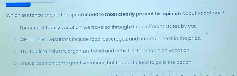 which sentence should the speaker add to most clearly present his opinion about vacations?\nfor our last family vacation, we traveled through three different states by car.\nall - inclusive vacations include food, beverages, and entertainment in the price.\nthe tourism industry organizes travel and activities for people on vacation.\ni have been on some great vacations, but the best place to go is the beach.