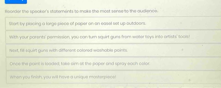 reorder the speakers statements to make the most sense to the audience. start by placing a large piece of paper on an easel set up outdoors. with your parents permission, you can turn squirt guns from water toys into artists tools! next, fill squirt guns with different colored washable paints. once the paint is loaded, take aim at the paper and spray each color. when you finish, you will have a unique masterpiece!
