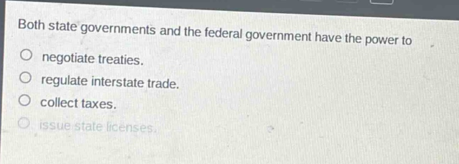 both state governments and the federal government have the power to\no negotiate treaties.\no regulate interstate trade.\no collect taxes.\no issue state licenses.