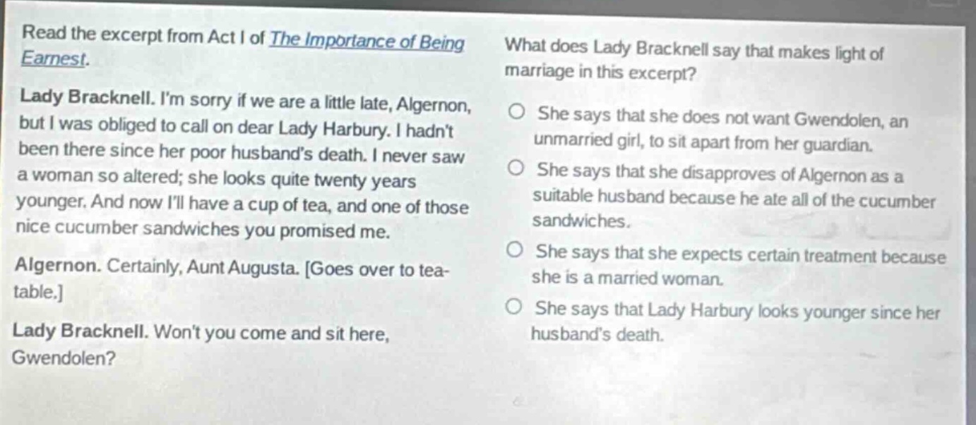 read the excerpt from act i of the importance of being earnest. lady bracknell. im sorry if we are a little late, algernon, but i was obliged to call on dear lady harbury. i hadnt been there since her poor husbands death. i never saw a woman so altered; she looks quite twenty years younger. and now ill have a cup of tea, and one of those nice cucumber sandwiches you promised me. algernon. certainly, aunt augusta. goes over to tea - table. lady bracknell. wont you come and sit here, gwendolen? what does lady bracknell say that makes light of marriage in this excerpt? she says that she does not want gwendolen, an unmarried girl, to sit apart from her guardian. she says that she disapproves of algernon as a suitable husband because he ate all of the cucumber sandwiches. she says that she expects certain treatment because she is a married woman. she says that lady harbury looks younger since her husbands death.