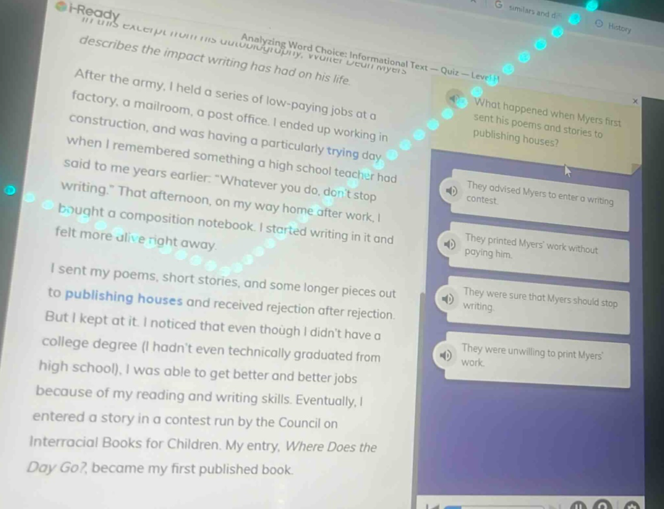 analyzing word choice: informational text - quiz - level h\nafter the army, i held a series of low - paying jobs at a factory, a mailroom, a post office. i ended up working in construction, and was having a particularly trying day when i remembered something a high school teacher had said to me years earlier. “whatever you do, don’t stop writing.” that afternoon, on my way home after work, i bought a composition notebook. i started writing in it and felt more alive right away.\ni sent my poems, short stories, and some longer pieces out to publishing houses and received rejection after rejection. but i kept at it. i noticed that even though i didn’t have a college degree (i hadn’t even technically graduated from high school), i was able to get better and better jobs because of my reading and writing skills. eventually, i entered a story in a contest run by the council on interracial books for children. my entry, where does the day go?, became my first published book.\nwhat happened when myers first sent his poems and stories to publishing houses?\nthey advised myers to enter a writing contest.\nthey printed myers’ work without paying him.\nthey were sure that myers should stop writing.\nthey were unwilling to print myers’ work.