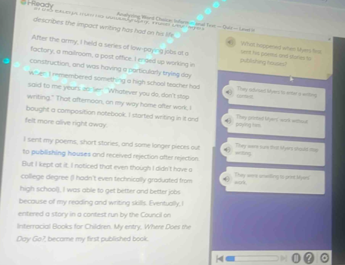 analyzing word choice: informational text - quiz - level h describes the impact writing has had on his life. after the army, i held a series of low - paying jobs at a factory, a mailroom, a post office. i ended up working in construction, and was having a particularly trying day when i remembered something a high school teacher had said to me years earlier: \whatever you do, dont stop writing.\ that afternoon, on my way home after work, i bought a composition notebook. i started writing in it and felt more alive right away. i sent my poems, short stories, and some longer pieces out to publishing houses and received rejection after rejection. but i kept at it. i noticed that even though i didnt have a college degree (i hadnt even technically graduated from high school), i was able to get better and better jobs because of my reading and writing skills. eventually, i entered a story in a contest run by the council on interracial books for children. my entry, where does the day go?, became my first published book. what happened when myers first sent his poems and stories to publishing houses? they advised myers to enter a writing contest. they printed myers work without paying him. they were sure that myers should stop writing. they were unwilling to print myers work.