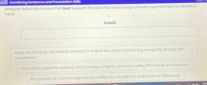 combining sentences and presentation skills drag the detail into the box that best supports the idea that service dogs provide important help for people in need. details many service dogs are in basic training for at least two years, and training is ongoing as dogs gain experience. they assist people by opening doors, turning out lights, and even calling 911 in health emergencies. the qualities of a service dog include intelligence, friendliness, and a love for doing work.